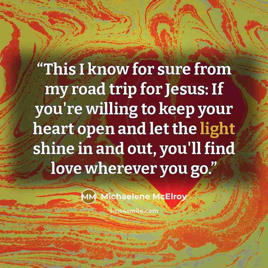 “This I know for sure from my road trip for Jesus: If you're willing to keep your heart open and let the light shine in and out, you'll find love wherever you go.” quote by Michaelene McElroy