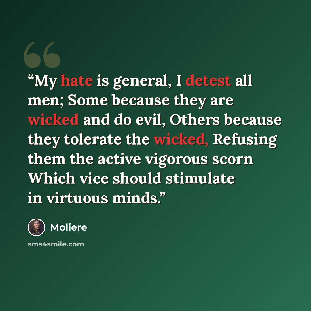 “My hate is general, I detest all men; Some because they are wicked and do evil, Others because they tolerate the wicked, Refusing them the active vigorous scorn Which vice should stimulate in virtuous minds.” quote by Moliere
