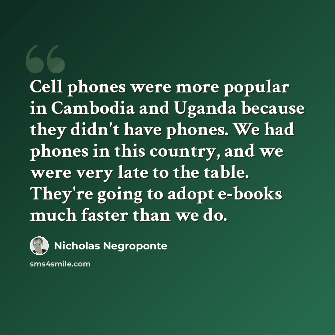 “Cell phones were more popular in Cambodia and Uganda because they didn't have phones. We had phones in this country, and we were very late to the table. They're going to adopt e-books much faster than we do.” quote by Nicholas Negroponte