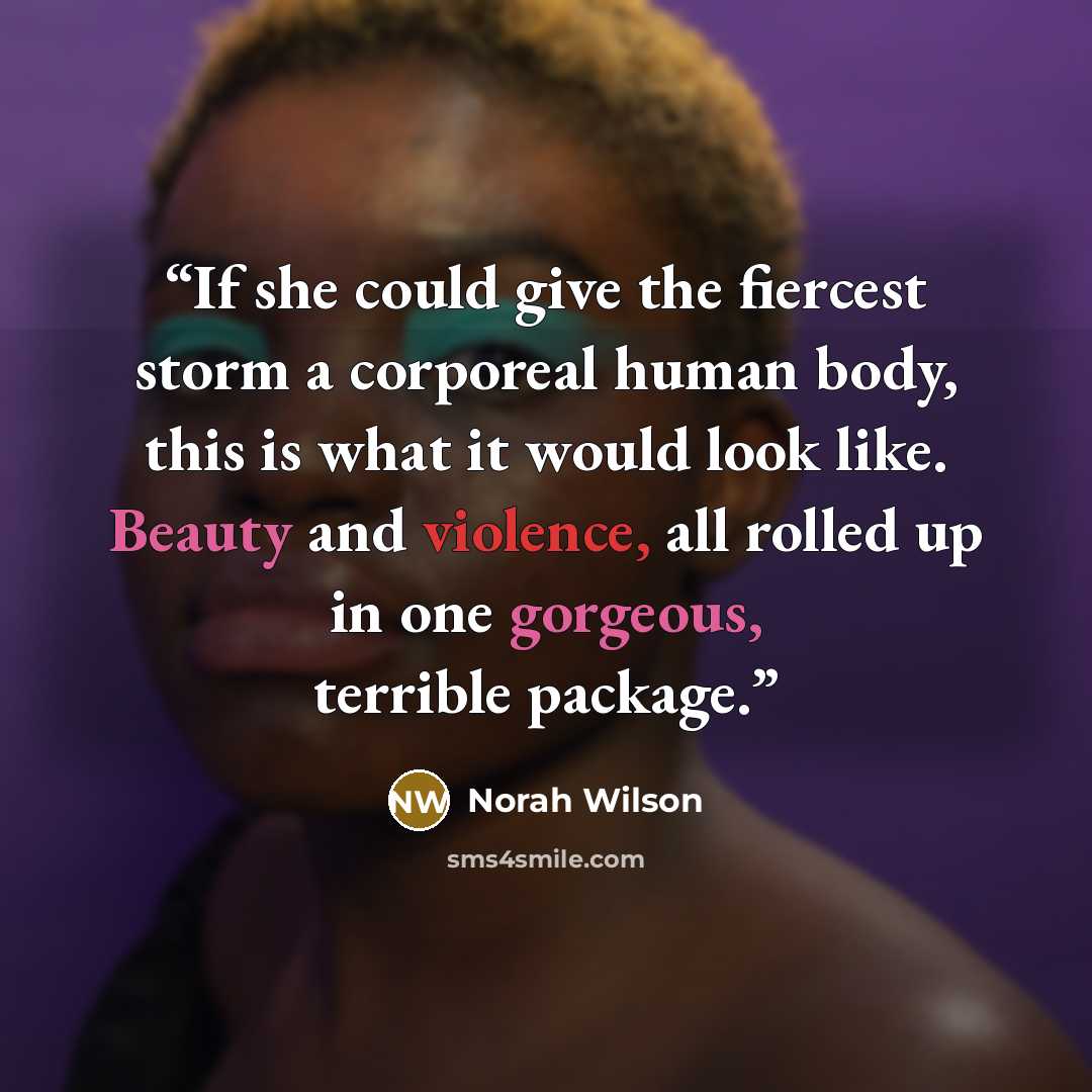 “If she could give the fiercest storm a corporeal human body, this is what it would look like. Beauty and violence, all rolled up in one gorgeous, terrible package.” quote by Norah Wilson