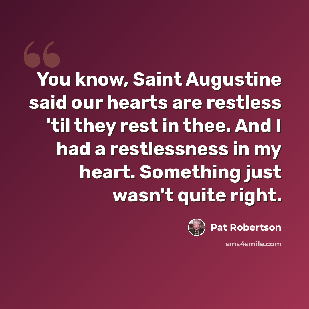 “You know, Saint Augustine said our hearts are restless 'til they rest in thee. And I had a restlessness in my heart. Something just wasn't quite right.” quote by Pat Robertson