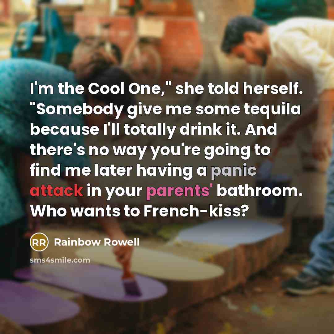 “I'm the Cool One," she told herself. "Somebody give me some tequila because I'll totally drink it. And there's no way you're going to find me later having a panic attack in your parents' bathroom. Who wants to French-kiss?” quote by Rainbow Rowell
