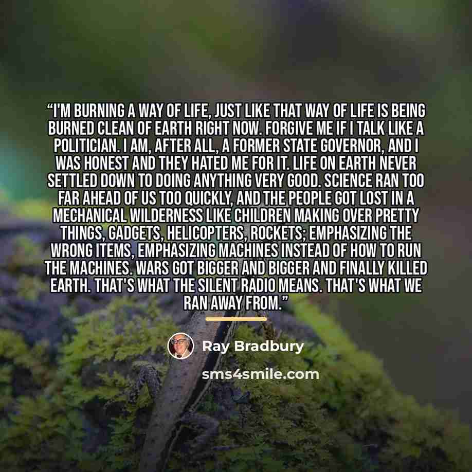 “I'm burning a way of life, just like that way of life is being burned clean of Earth right now. Forgive me if I talk like a politician. I am, after all, a former state governor, and I was honest and they hated me for it. Life on Earth never settled down to doing anything very good. Science ran too…” quote by Ray Bradbury