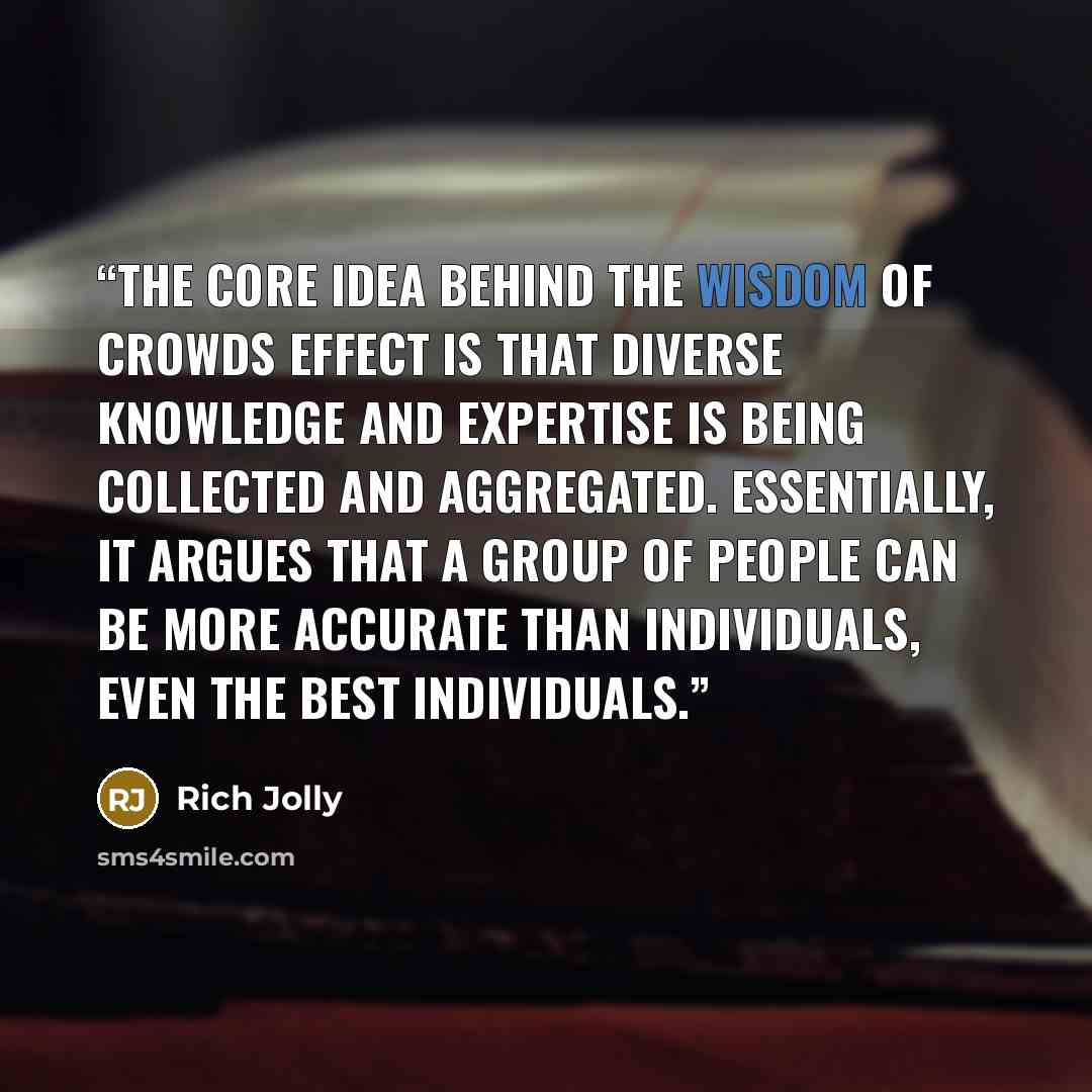 “The core idea behind the wisdom of crowds effect is that diverse knowledge and expertise is being collected and aggregated. Essentially, it argues that a group of people can be more accurate than individuals, even the best individuals.” quote by Rich Jolly