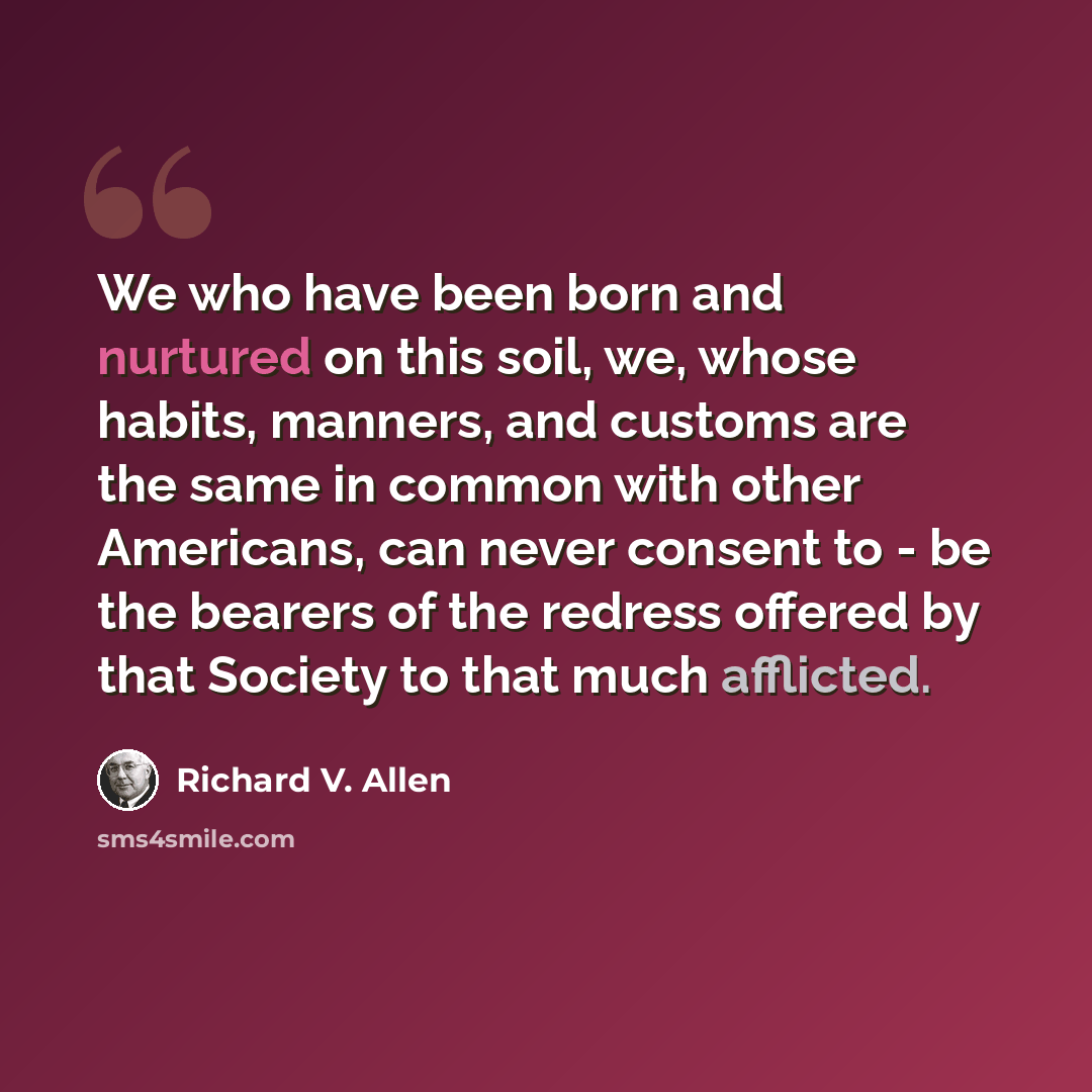 “We who have been born and nurtured on this soil, we, whose habits, manners, and customs are the same in common with other Americans, can never consent to - be the bearers of the redress offered by that Society to that much afflicted.” quote by Richard V. Allen