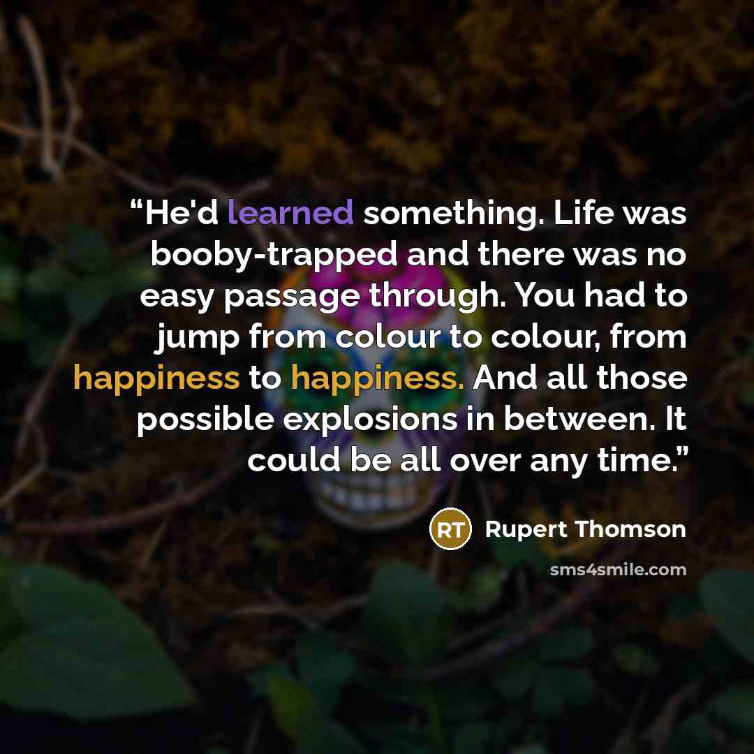 “He'd learned something. Life was booby-trapped and there was no easy passage through. You had to jump from colour to colour, from happiness to happiness. And all those possible explosions in between. It could be all over any time.” quote by Rupert Thomson