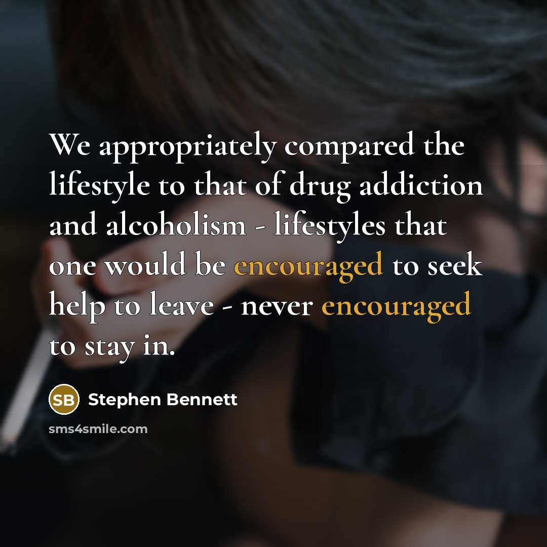 “We appropriately compared the lifestyle to that of drug addiction and alcoholism - lifestyles that one would be encouraged to seek help to leave - never encouraged to stay in.” quote by Stephen Bennett