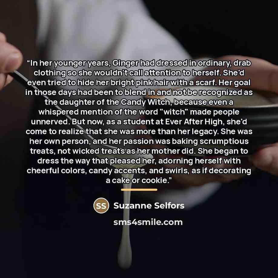 “In her younger years, Ginger had dressed in ordinary, drab clothing so she wouldn't call attention to herself. She'd even tried to hide her bright pink hair with a scarf. Her goal in those days had been to blend in and not be recognized as the daughter of the Candy Witch, because even a whispered…” quote by Suzanne Selfors
