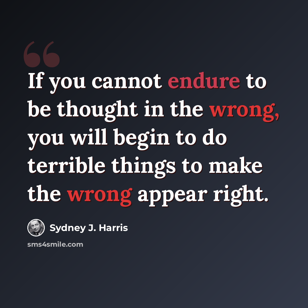 “If you cannot endure to be thought in the wrong, you will begin to do terrible things to make the wrong appear right.” quote by Sydney J. Harris