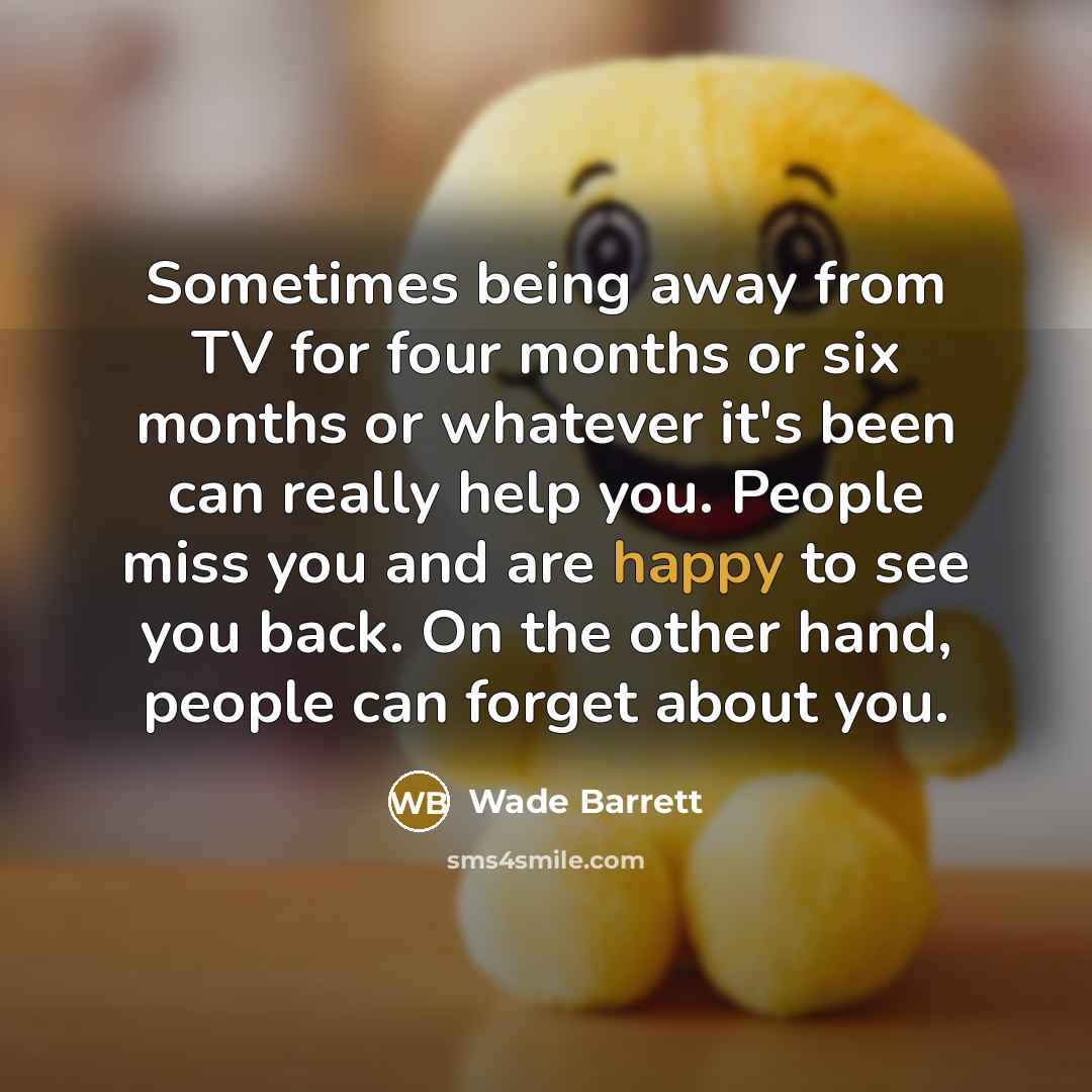 “Sometimes being away from TV for four months or six months or whatever it's been can really help you. People miss you and are happy to see you back. On the other hand, people can forget about you.” quote by Wade Barrett