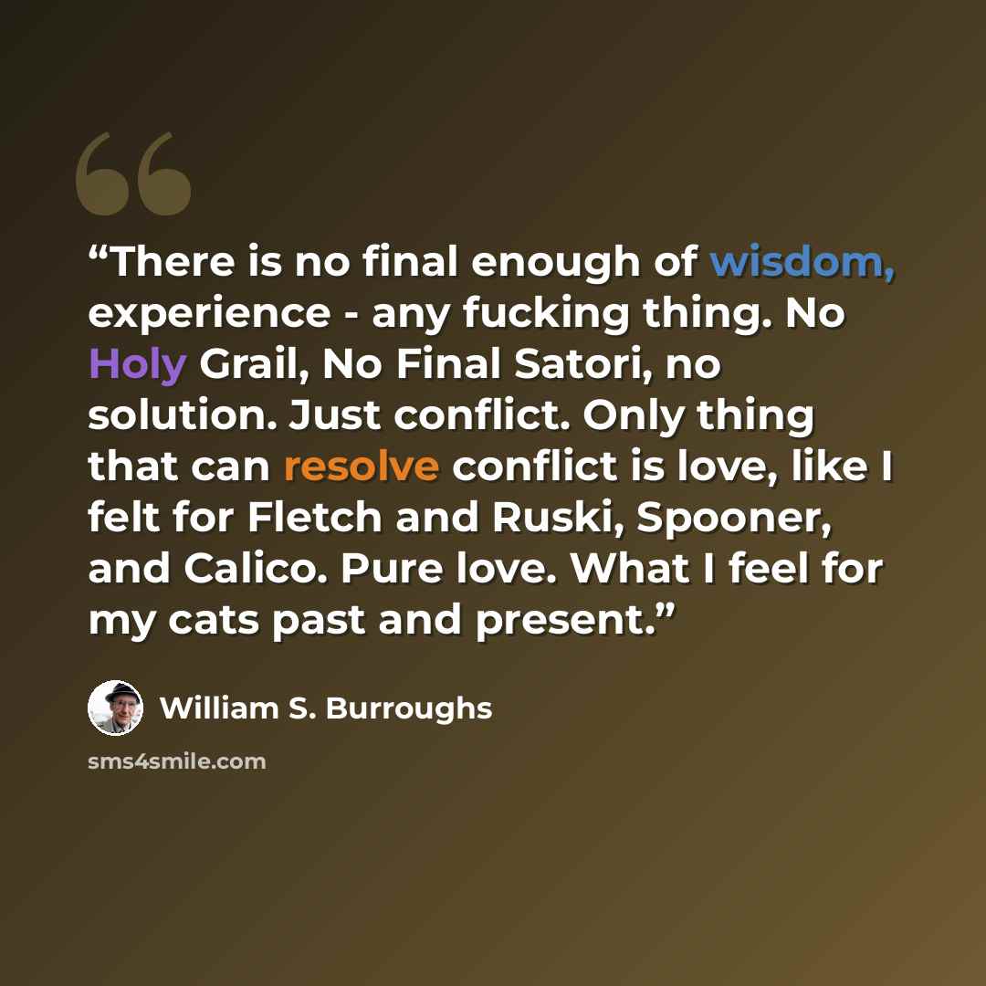 “There is no final enough of wisdom, experience - any fucking thing. No Holy Grail, No Final Satori, no solution. Just conflict. Only thing that can resolve conflict is love, like I felt for Fletch and Ruski, Spooner, and Calico. Pure love. What I feel for my cats past and present.” quote by William S. Burroughs