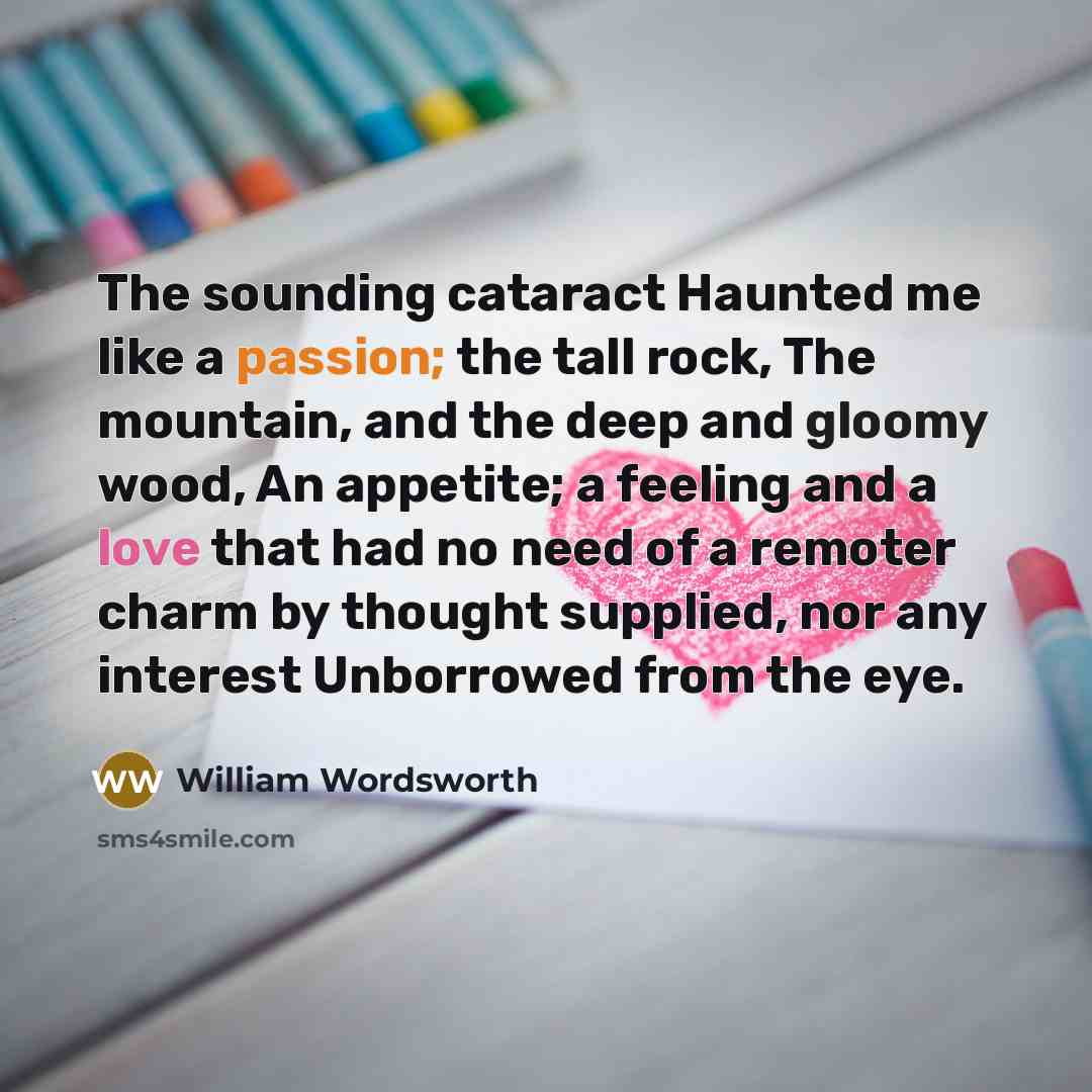 “The sounding cataract Haunted me like a passion; the tall rock, The mountain, and the deep and gloomy wood, An appetite; a feeling and a love that had no need of a remoter charm by thought supplied, nor any interest Unborrowed from the eye.” quote by William Wordsworth