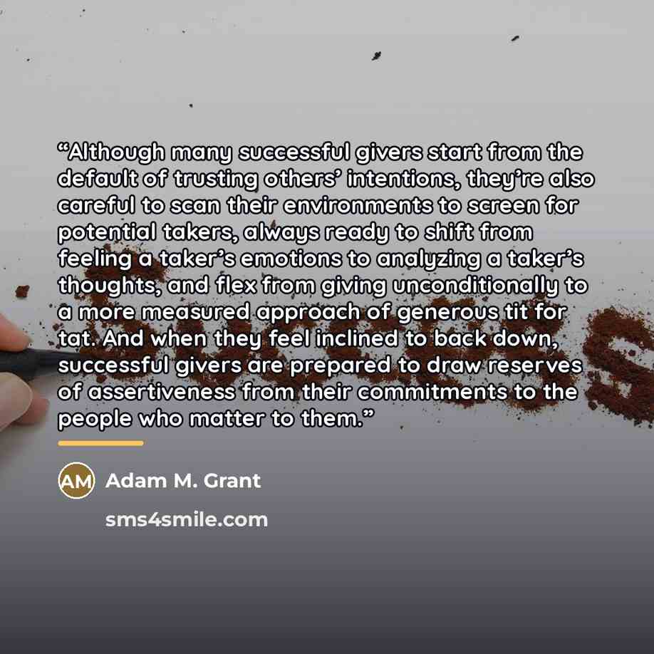“Although many successful givers start from the default of trusting others’ intentions, they’re also careful to scan their environments to screen for potential takers, always ready to shift from feeling a taker’s emotions to analyzing a taker’s thoughts, and flex from giving unconditionally to a…” quote by Adam M. Grant