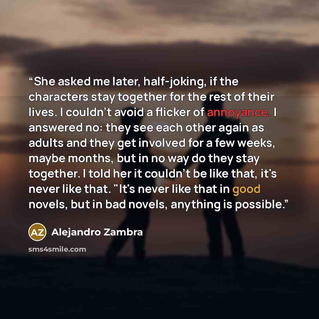 “She asked me later, half-joking, if the characters stay together for the rest of their lives. I couldn't avoid a flicker of annoyance. I answered no: they see each other again as adults and they get involved for a few weeks, maybe months, but in no way do they stay together. I told her it couldn't…” quote by Alejandro Zambra