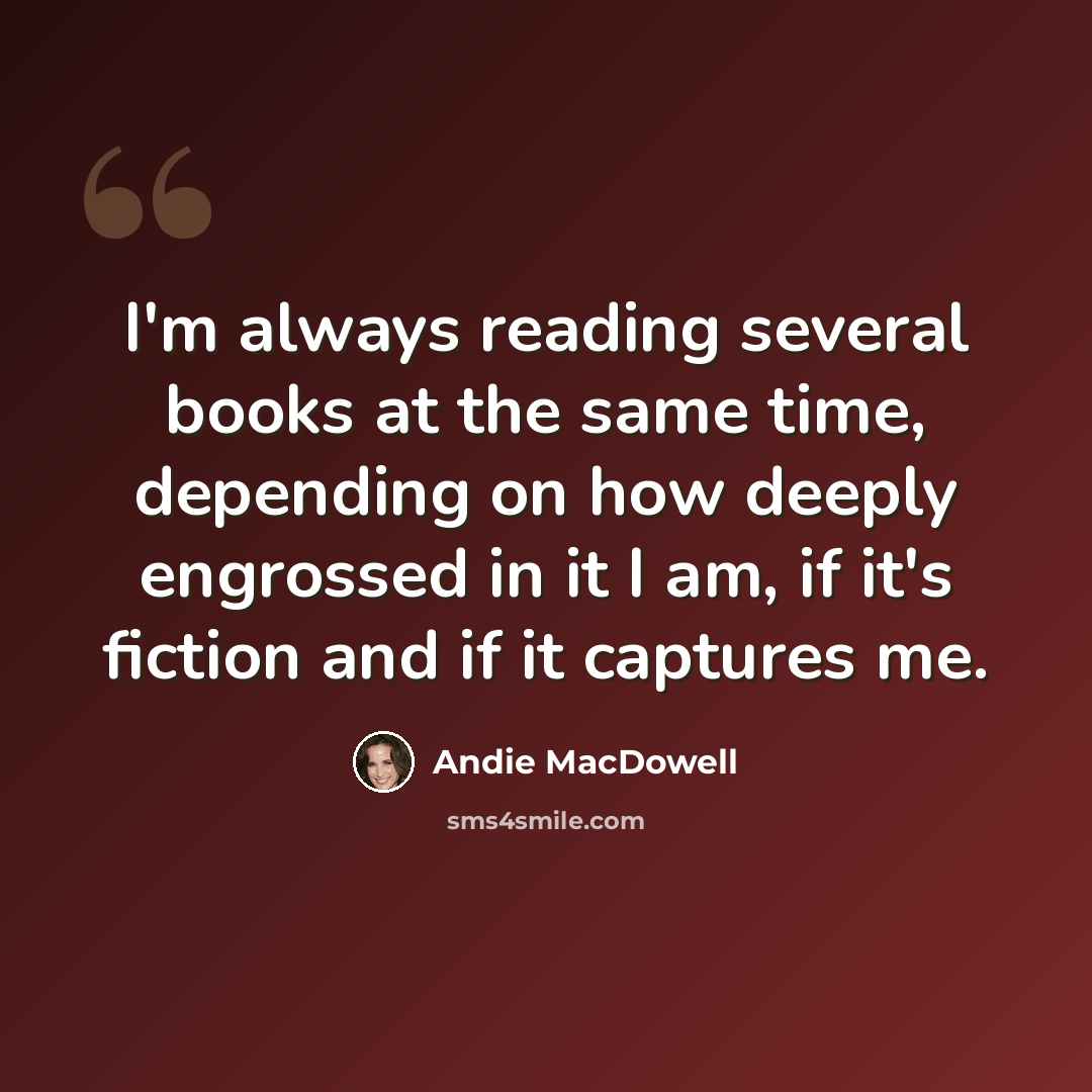 “I'm always reading several books at the same time, depending on how deeply engrossed in it I am, if it's fiction and if it captures me.” quote by Andie MacDowell