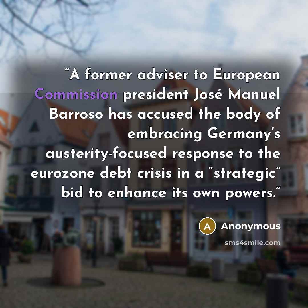 “A former adviser to European Commission president José Manuel Barroso has accused the body of embracing Germany’s austerity-focused response to the eurozone debt crisis in a “strategic” bid to enhance its own powers.” quote by Anonymous