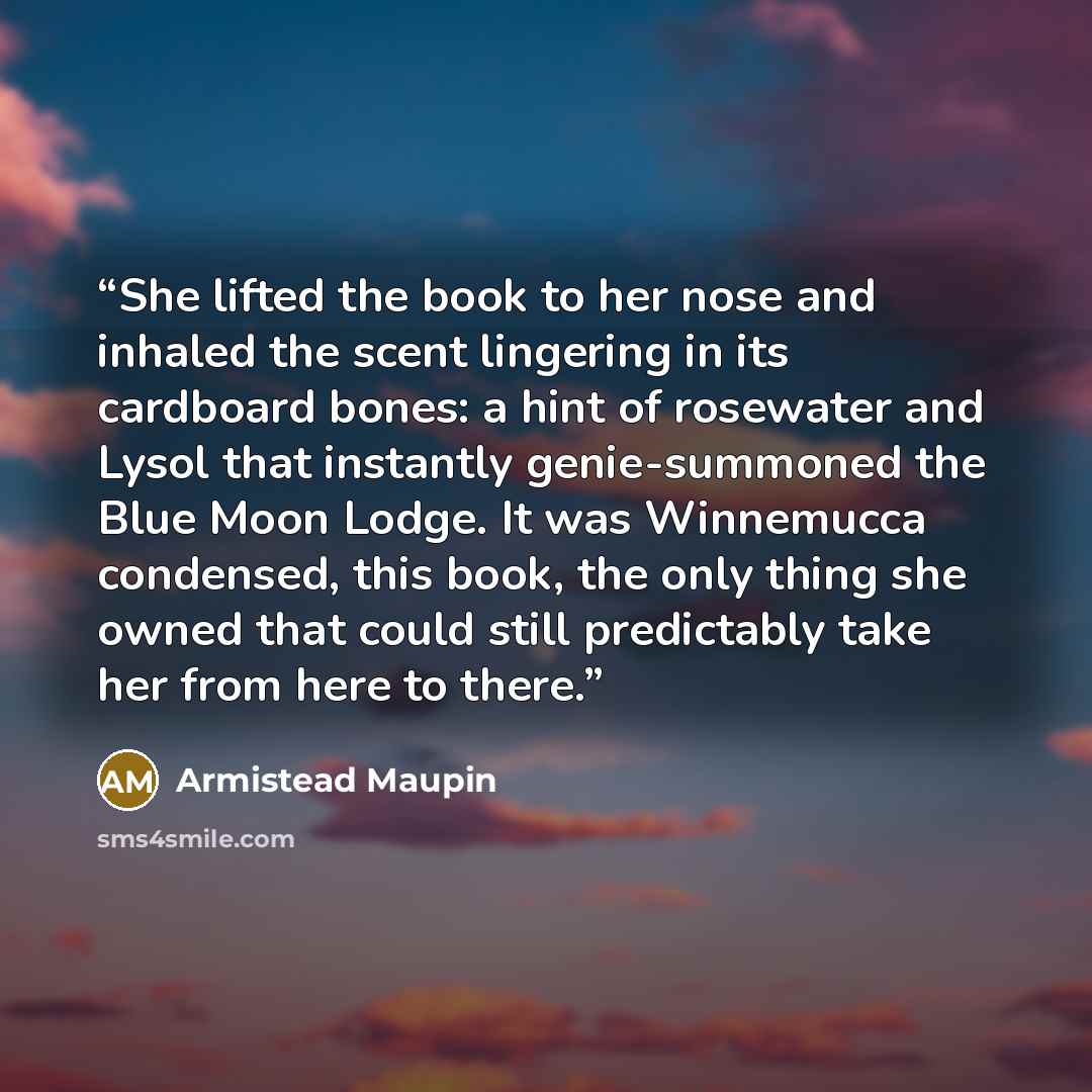 “She lifted the book to her nose and inhaled the scent lingering in its cardboard bones: a hint of rosewater and Lysol that instantly genie-summoned the Blue Moon Lodge. It was Winnemucca condensed, this book, the only thing she owned that could still predictably take her from here to there.” quote by Armistead Maupin