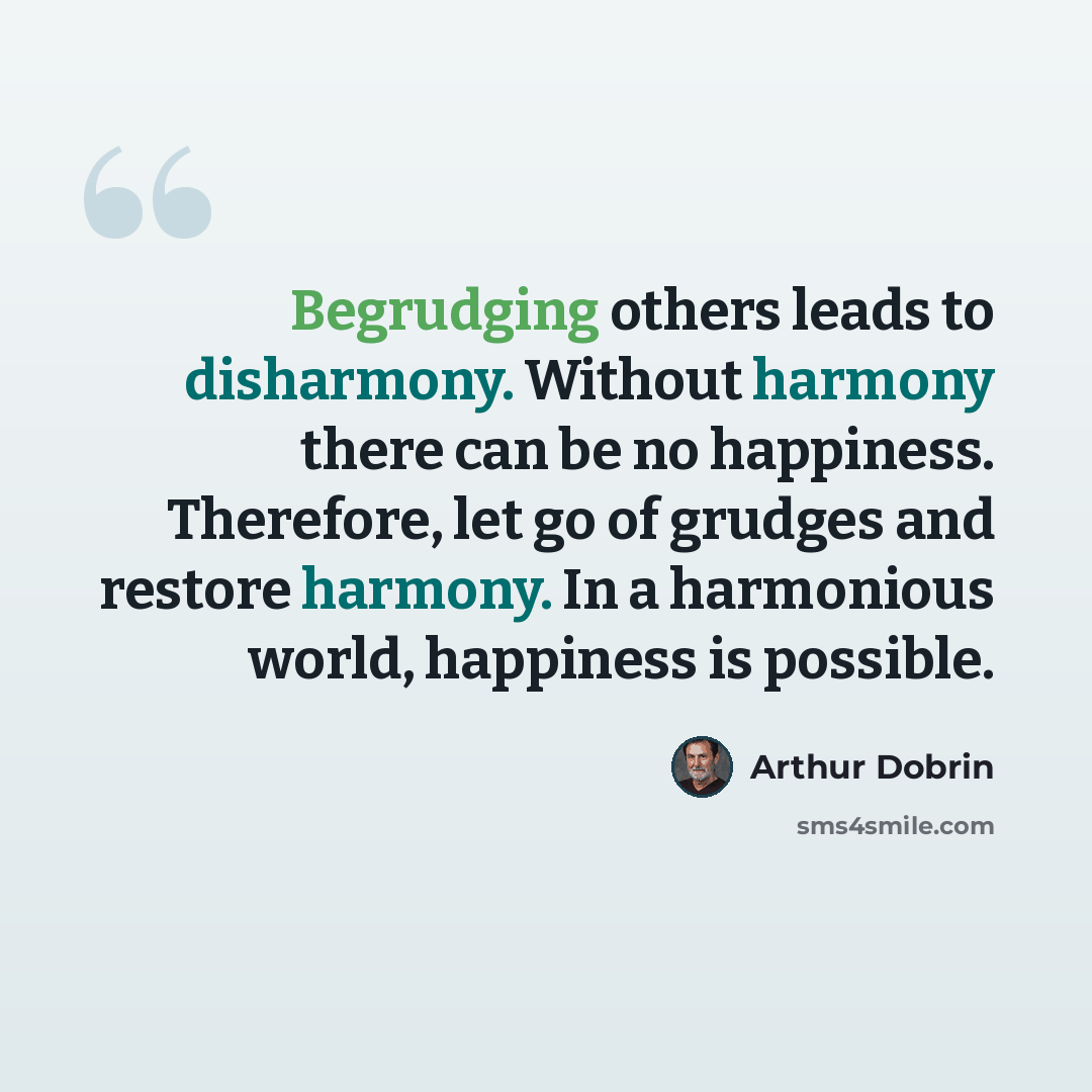 “Begrudging others leads to disharmony. Without harmony there can be no happiness. Therefore, let go of grudges and restore harmony. In a harmonious world, happiness is possible.” quote by Arthur Dobrin