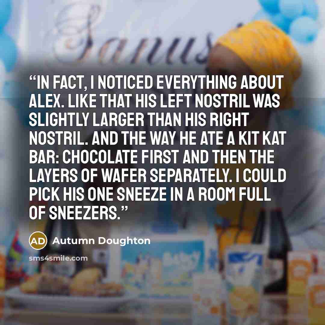 “In fact, I noticed everything about Alex. Like that his left nostril was slightly larger than his right nostril. And the way he ate a Kit Kat bar: chocolate first and then the layers of wafer separately. I could pick his one sneeze in a room full of sneezers.” quote by Autumn Doughton