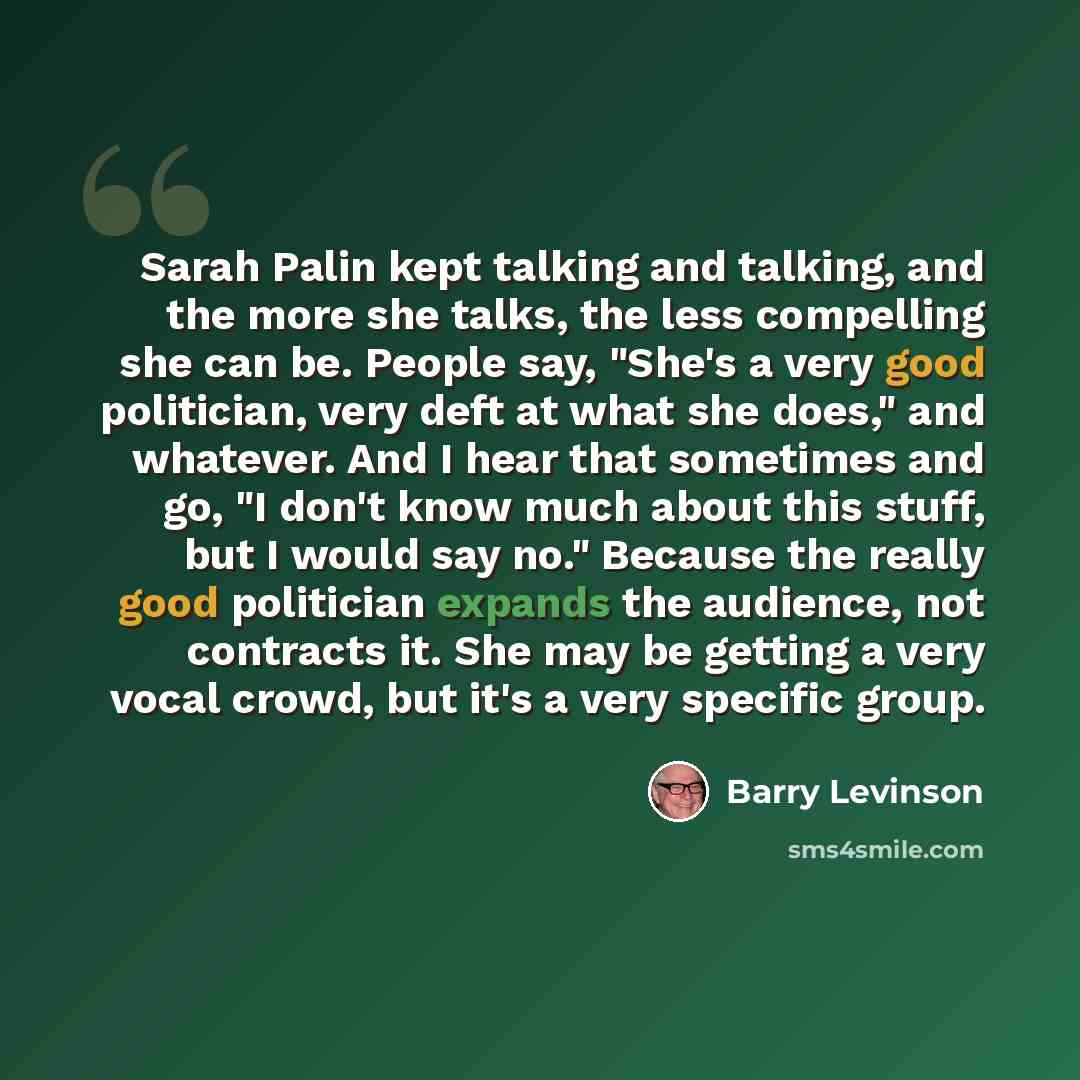 “Sarah Palin kept talking and talking, and the more she talks, the less compelling she can be. People say, "She's a very good politician, very deft at what she does," and whatever. And I hear that sometimes and go, "I don't know much about this stuff, but I would say no." Because the really good…” quote by Barry Levinson