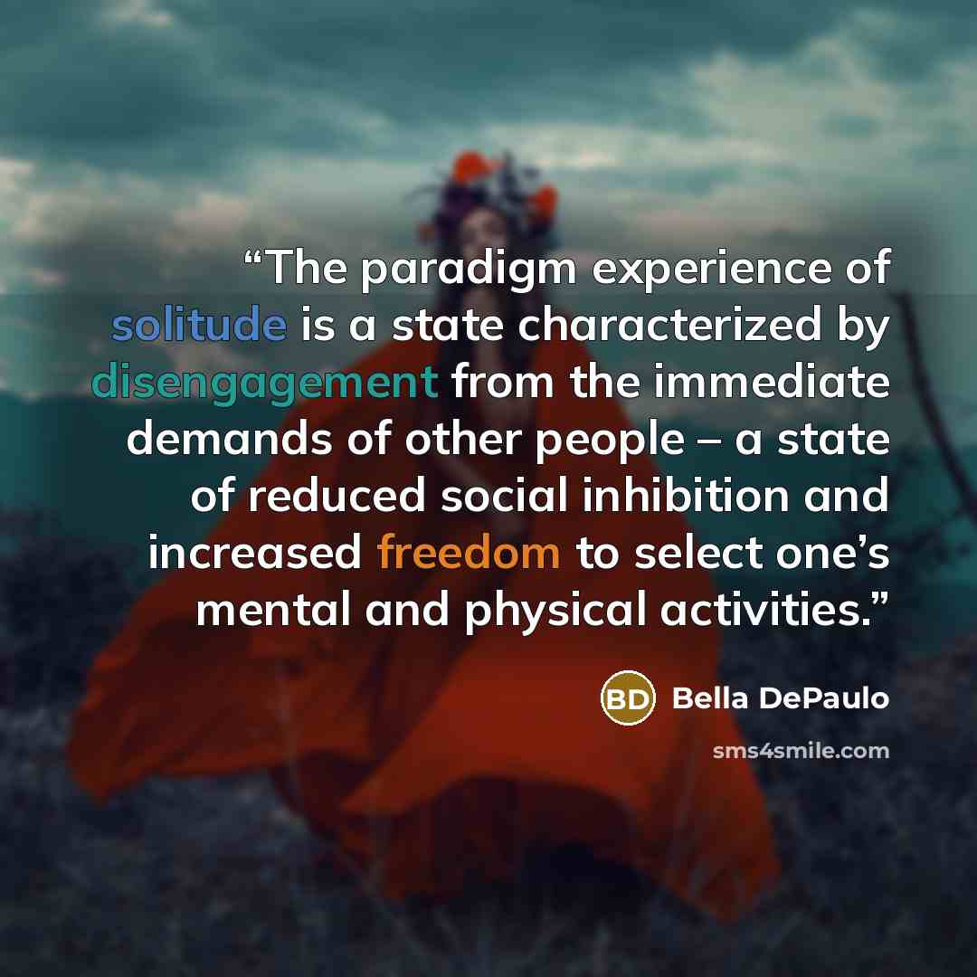 “The paradigm experience of solitude is a state characterized by disengagement from the immediate demands of other people – a state of reduced social inhibition and increased freedom to select one’s mental and physical activities.” quote by Bella DePaulo
