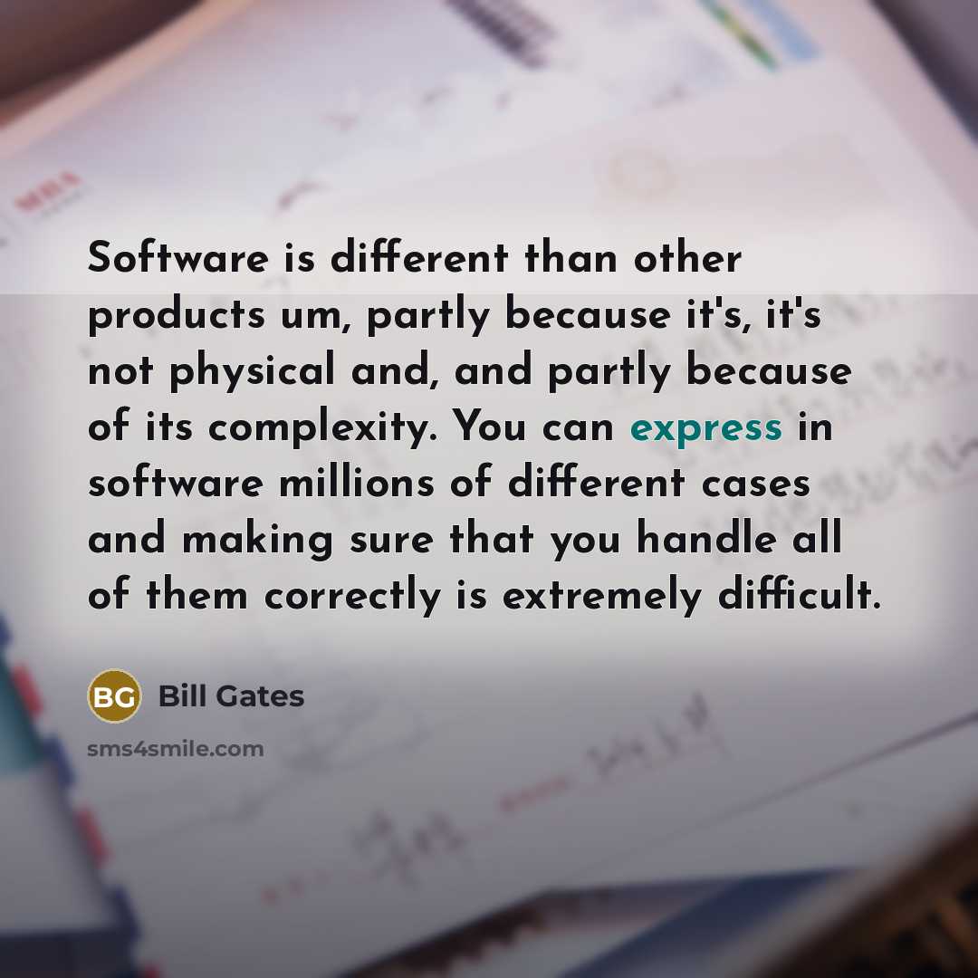 “Software is different than other products um, partly because it's, it's not physical and, and partly because of its complexity. You can express in software millions of different cases and making sure that you handle all of them correctly is extremely difficult.” quote by Bill Gates