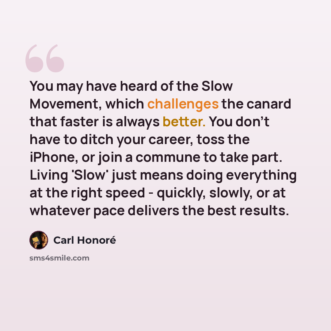 “You may have heard of the Slow Movement, which challenges the canard that faster is always better. You don't have to ditch your career, toss the iPhone, or join a commune to take part. Living 'Slow' just means doing everything at the right speed - quickly, slowly, or at whatever pace delivers the…” quote by Carl Honore