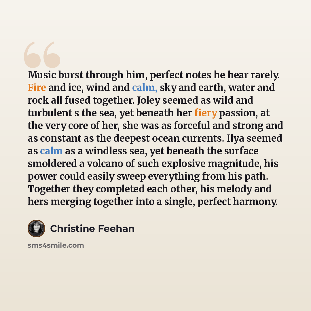 “Music burst through him, perfect notes he hear rarely. Fire and ice, wind and calm, sky and earth, water and rock all fused together. Joley seemed as wild and turbulent s the sea, yet beneath her fiery passion, at the very core of her, she was as forceful and strong and as constant as the deepest…” quote by Christine Feehan