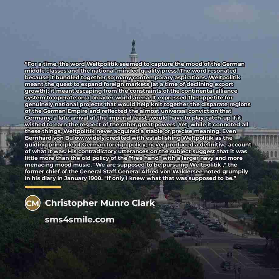 “For a time, the word Weltpolitik seemed to capture the mood of the German middle classes and the national-minded quality press. The word resonated because it bundled together so many contemporary aspirations. Weltpolitik meant the quest to expand foreign markets (at a time of declining export…” quote by Christopher Munro Clark
