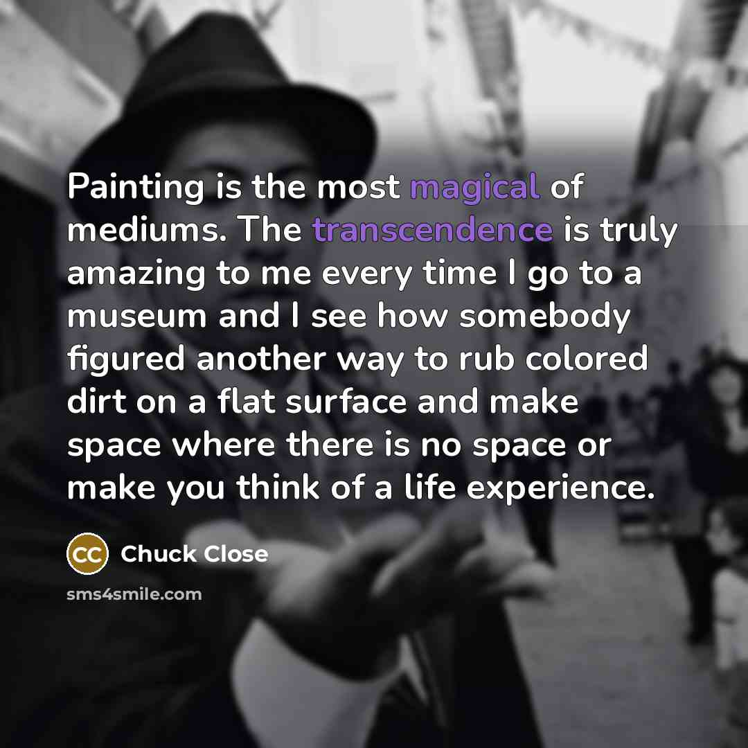 “Painting is the most magical of mediums. The transcendence is truly amazing to me every time I go to a museum and I see how somebody figured another way to rub colored dirt on a flat surface and make space where there is no space or make you think of a life experience.” quote by Chuck Close