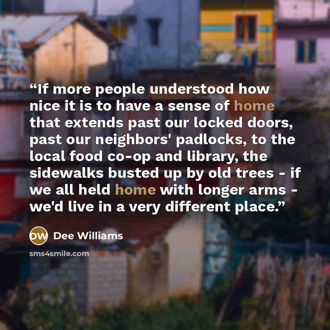 “If more people understood how nice it is to have a sense of home that extends past our locked doors, past our neighbors' padlocks, to the local food co-op and library, the sidewalks busted up by old trees - if we all held home with longer arms - we'd live in a very different place.” quote by Dee Williams