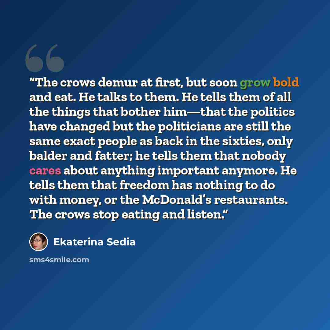 “The crows demur at first, but soon grow bold and eat. He talks to them. He tells them of all the things that bother him—that the politics have changed but the politicians are still the same exact people as back in the sixties, only balder and fatter; he tells them that nobody cares about anything…” quote by Ekaterina Sedia