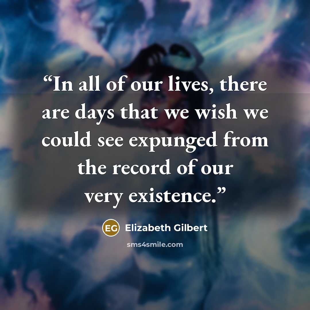 “In all of our lives, there are days that we wish we could see expunged from the record of our very existence.” quote by Elizabeth Gilbert