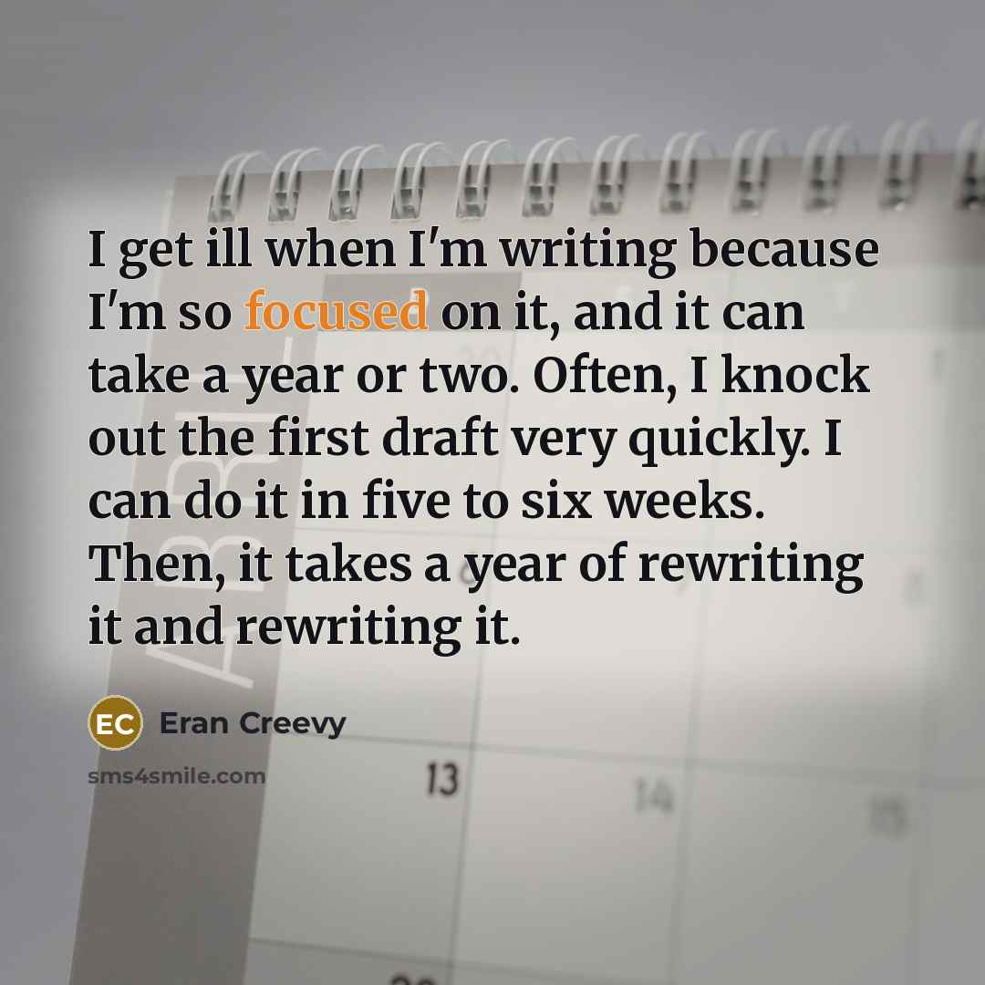 “I get ill when I'm writing because I'm so focused on it, and it can take a year or two. Often, I knock out the first draft very quickly. I can do it in five to six weeks. Then, it takes a year of rewriting it and rewriting it.” quote by Eran Creevy