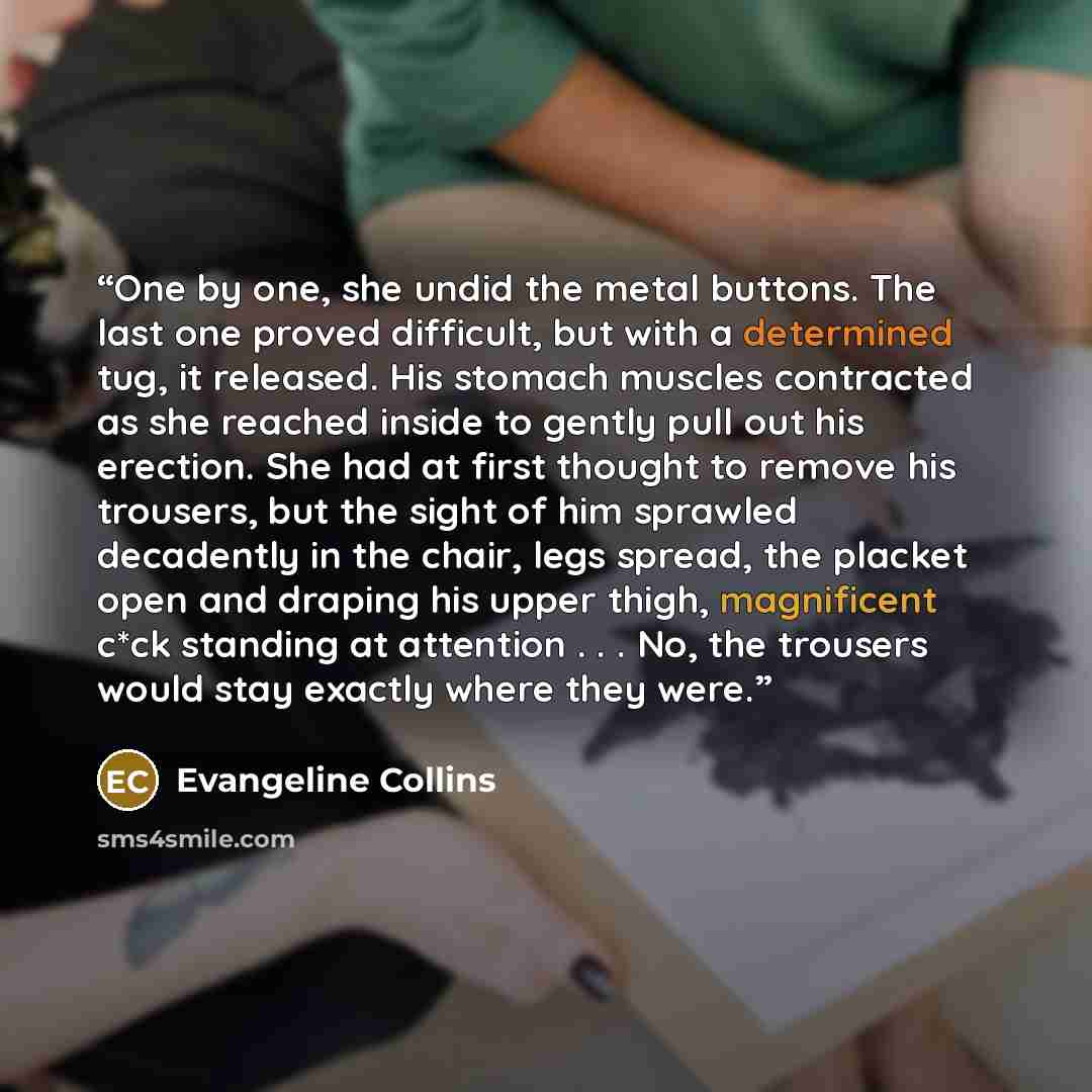 “One by one, she undid the metal buttons. The last one proved difficult, but with a determined tug, it released. His stomach muscles contracted as she reached inside to gently pull out his erection. She had at first thought to remove his trousers, but the sight of him sprawled decadently in the…” quote by Evangeline Collins