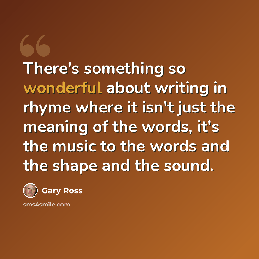 “There's something so wonderful about writing in rhyme where it isn't just the meaning of the words, it's the music to the words and the shape and the sound.” quote by Gary Ross