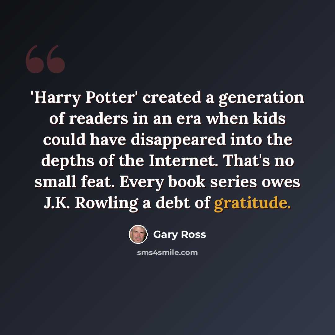 “'Harry Potter' created a generation of readers in an era when kids could have disappeared into the depths of the Internet. That's no small feat. Every book series owes J.K. Rowling a debt of gratitude.” quote by Gary Ross