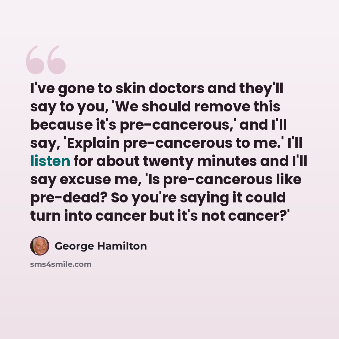 “I've gone to skin doctors and they'll say to you, 'We should remove this because it's pre-cancerous,' and I'll say, 'Explain pre-cancerous to me.' I'll listen for about twenty minutes and I'll say excuse me, 'Is pre-cancerous like pre-dead? So you're saying it could turn into cancer but it's not…” quote by George Hamilton