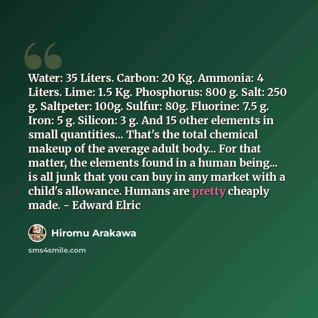 “Water: 35 Liters. Carbon: 20 Kg. Ammonia: 4 Liters. Lime: 1.5 Kg. Phosphorus: 800 g. Salt: 250 g. Saltpeter: 100g. Sulfur: 80g. Fluorine: 7.5 g. Iron: 5 g. Silicon: 3 g. And 15 other elements in small quantities... That's the total chemical makeup of the average adult body... For that matter, the…” quote by Hiromu Arakawa