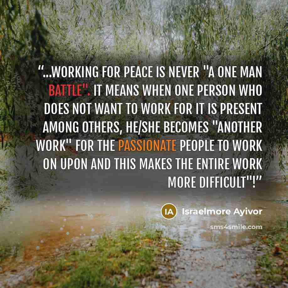 “...Working for peace is never "a one man battle". It means when one person who does not want to work for it is present among others, he/she becomes "another work" for the passionate people to work on upon and this makes the entire work more difficult"!” quote by Israelmore Ayivor