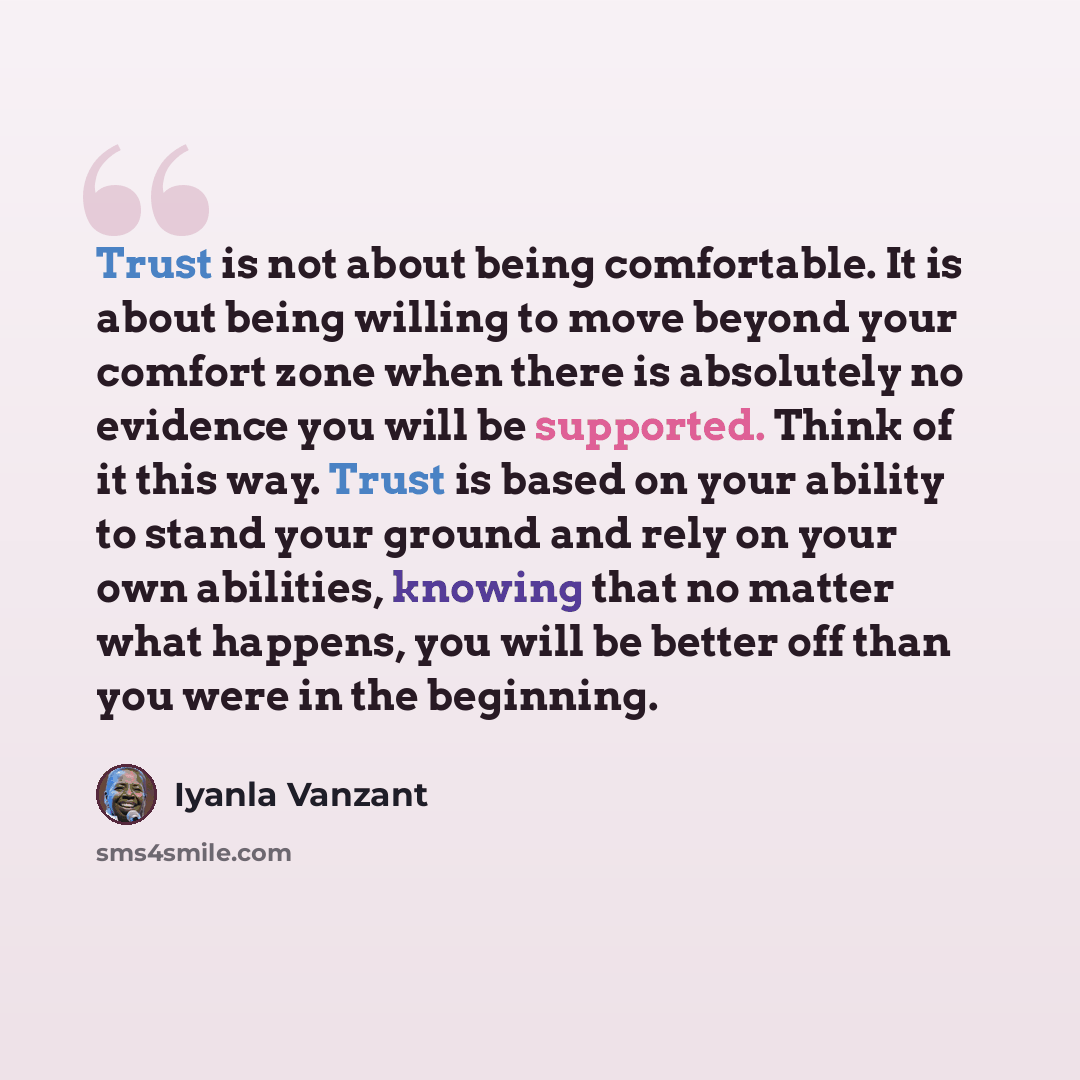 “Trust is not about being comfortable. It is about being willing to move beyond your comfort zone when there is absolutely no evidence you will be supported. Think of it this way. Trust is based on your ability to stand your ground and rely on your own abilities, knowing that no matter what…” quote by Iyanla Vanzant
