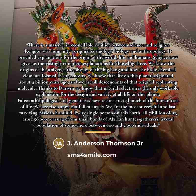 “There is a massive, irreconcilable conflict between science and religion. Religion was humanity's original cosmology, biology and anthropology. It provided explanations for the origin of the world, life and humans. Science now gives us increasingly complete explanations for those big three. We…” quote by J. Anderson Thomson Jr