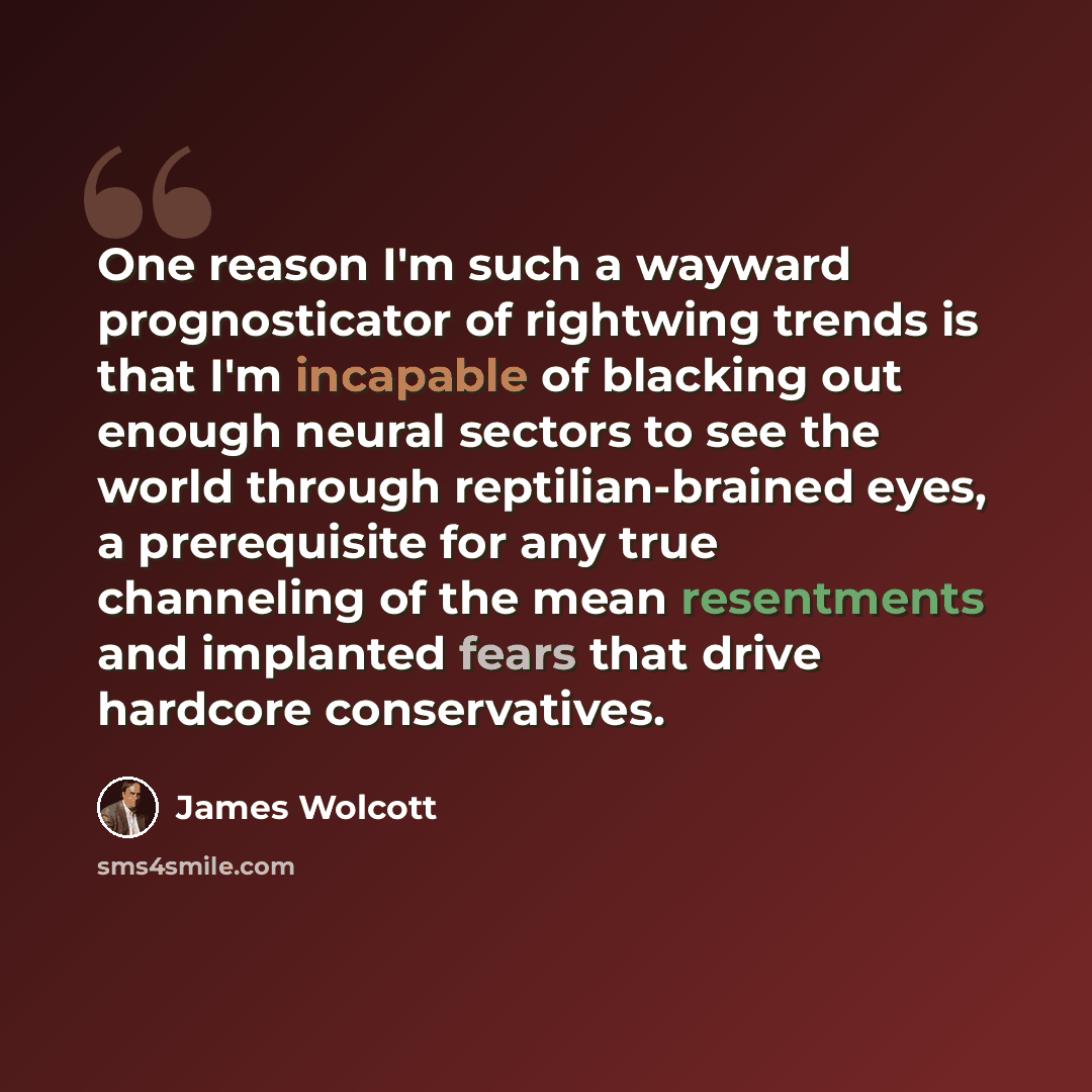 “One reason I'm such a wayward prognosticator of rightwing trends is that I'm incapable of blacking out enough neural sectors to see the world through reptilian-brained eyes, a prerequisite for any true channeling of the mean resentments and implanted fears that drive hardcore conservatives.” quote by James Wolcott