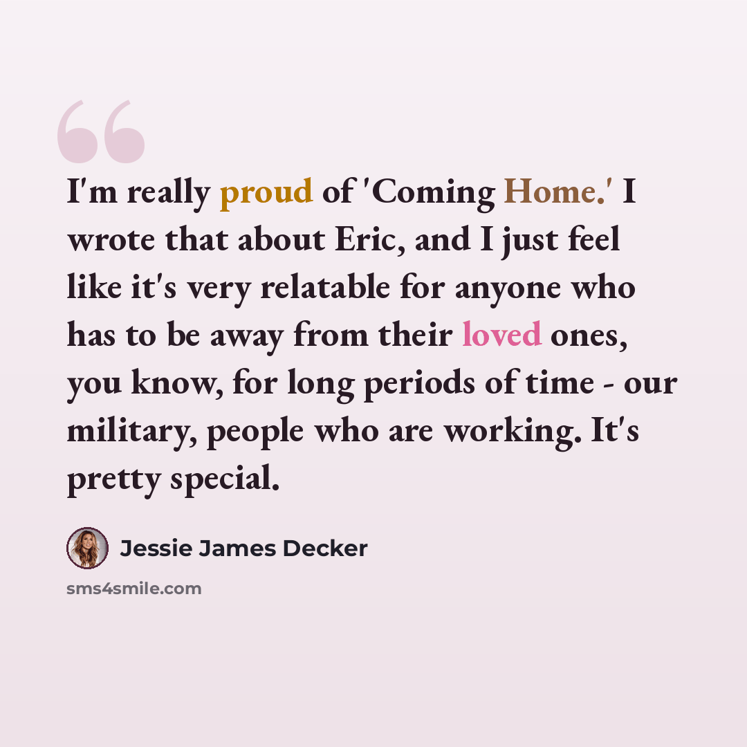 “I'm really proud of 'Coming Home.' I wrote that about Eric, and I just feel like it's very relatable for anyone who has to be away from their loved ones, you know, for long periods of time - our military, people who are working. It's pretty special.” quote by Jessie James Decker
