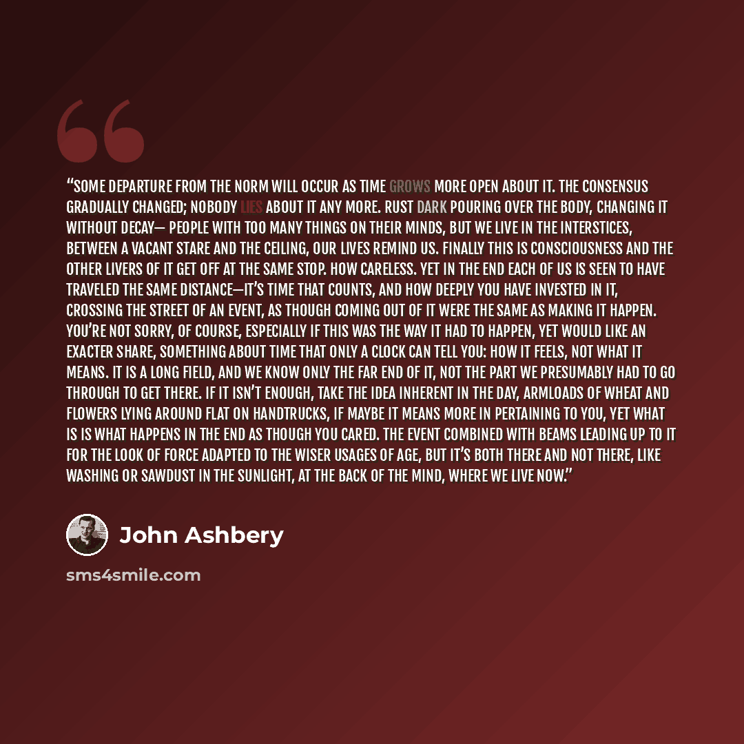 “Some departure from the norm Will occur as time grows more open about it. The consensus gradually changed; nobody Lies about it any more. Rust dark pouring Over the body, changing it without decay— People with too many things on their minds, but we live In the interstices, between a vacant stare…” quote by John Ashbery