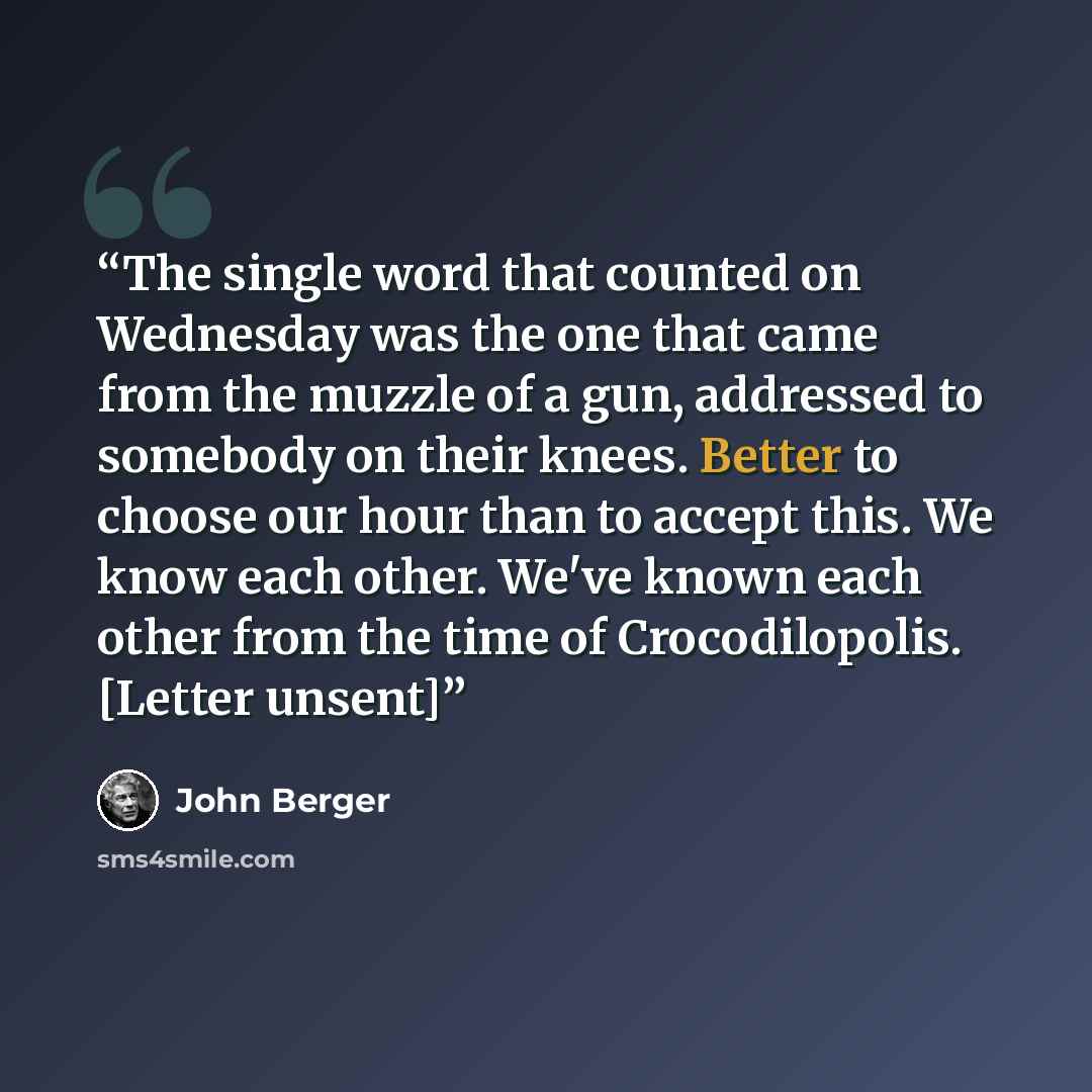 “The single word that counted on Wednesday was the one that came from the muzzle of a gun, addressed to somebody on their knees. Better to choose our hour than to accept this. We know each other. We've known each other from the time of Crocodilopolis. [Letter unsent]” quote by John Berger