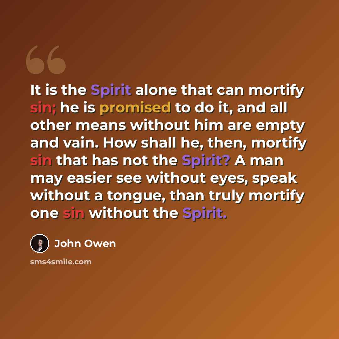 “It is the Spirit alone that can mortify sin; he is promised to do it, and all other means without him are empty and vain. How shall he, then, mortify sin that has not the Spirit? A man may easier see without eyes, speak without a tongue, than truly mortify one sin without the Spirit.” quote by John Owen