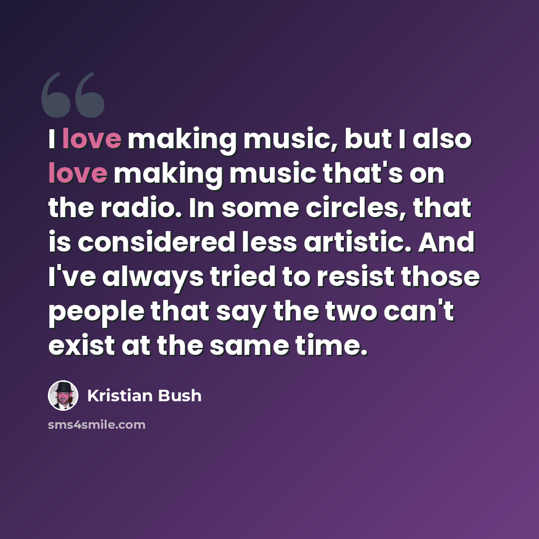 “I love making music, but I also love making music that's on the radio. In some circles, that is considered less artistic. And I've always tried to resist those people that say the two can't exist at the same time.” quote by Kristian Bush