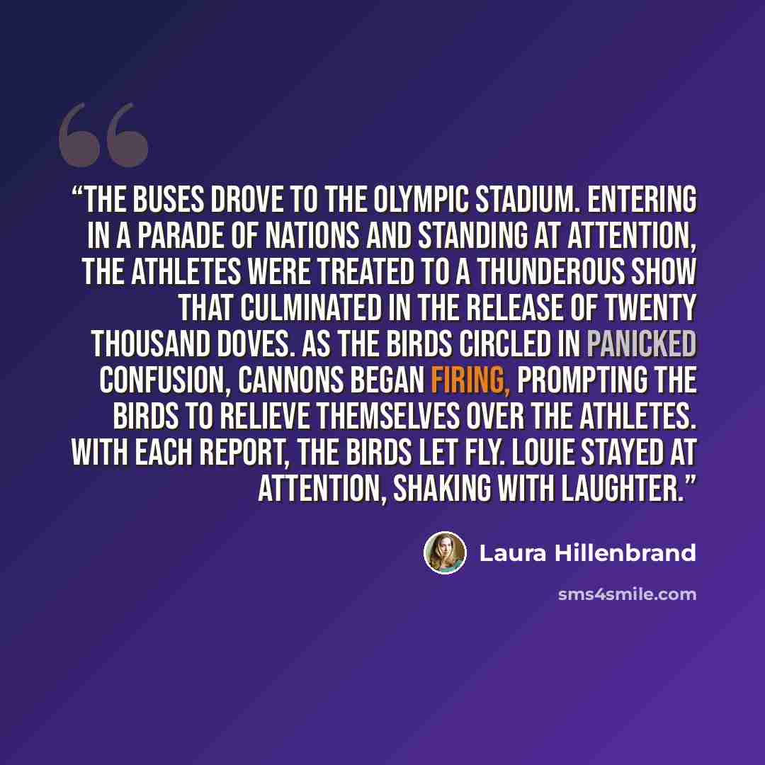 “The buses drove to the Olympic stadium. Entering in a parade of nations and standing at attention, the athletes were treated to a thunderous show that culminated in the release of twenty thousand doves. As the birds circled in panicked confusion, cannons began firing, prompting the birds to…” quote by Laura Hillenbrand