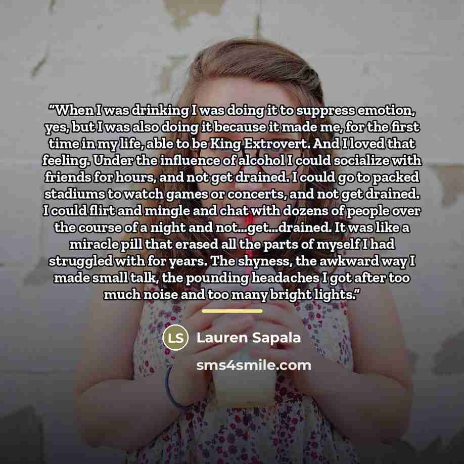 “When I was drinking I was doing it to suppress emotion, yes, but I was also doing it because it made me, for the first time in my life, able to be King Extrovert. And I loved that feeling. Under the influence of alcohol I could socialize with friends for hours, and not get drained. I could go to…” quote by Lauren Sapala